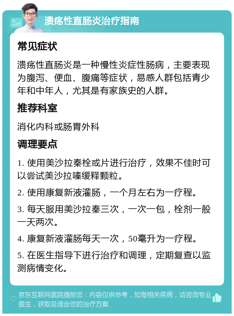 溃疡性直肠炎治疗指南 常见症状 溃疡性直肠炎是一种慢性炎症性肠病，主要表现为腹泻、便血、腹痛等症状，易感人群包括青少年和中年人，尤其是有家族史的人群。 推荐科室 消化内科或肠胃外科 调理要点 1. 使用美沙拉秦栓或片进行治疗，效果不佳时可以尝试美沙拉嗪缓释颗粒。 2. 使用康复新液灌肠，一个月左右为一疗程。 3. 每天服用美沙拉秦三次，一次一包，栓剂一般一天两次。 4. 康复新液灌肠每天一次，50毫升为一疗程。 5. 在医生指导下进行治疗和调理，定期复查以监测病情变化。