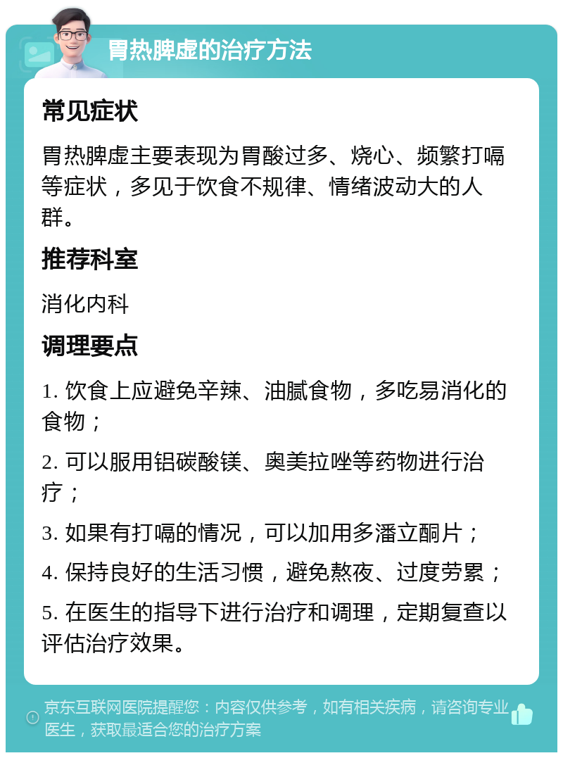 胃热脾虚的治疗方法 常见症状 胃热脾虚主要表现为胃酸过多、烧心、频繁打嗝等症状，多见于饮食不规律、情绪波动大的人群。 推荐科室 消化内科 调理要点 1. 饮食上应避免辛辣、油腻食物，多吃易消化的食物； 2. 可以服用铝碳酸镁、奥美拉唑等药物进行治疗； 3. 如果有打嗝的情况，可以加用多潘立酮片； 4. 保持良好的生活习惯，避免熬夜、过度劳累； 5. 在医生的指导下进行治疗和调理，定期复查以评估治疗效果。