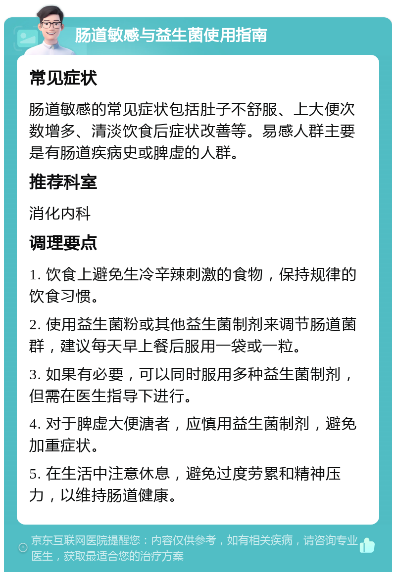 肠道敏感与益生菌使用指南 常见症状 肠道敏感的常见症状包括肚子不舒服、上大便次数增多、清淡饮食后症状改善等。易感人群主要是有肠道疾病史或脾虚的人群。 推荐科室 消化内科 调理要点 1. 饮食上避免生冷辛辣刺激的食物，保持规律的饮食习惯。 2. 使用益生菌粉或其他益生菌制剂来调节肠道菌群，建议每天早上餐后服用一袋或一粒。 3. 如果有必要，可以同时服用多种益生菌制剂，但需在医生指导下进行。 4. 对于脾虚大便溏者，应慎用益生菌制剂，避免加重症状。 5. 在生活中注意休息，避免过度劳累和精神压力，以维持肠道健康。