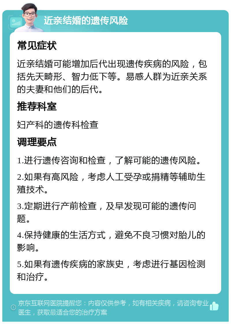 近亲结婚的遗传风险 常见症状 近亲结婚可能增加后代出现遗传疾病的风险，包括先天畸形、智力低下等。易感人群为近亲关系的夫妻和他们的后代。 推荐科室 妇产科的遗传科检查 调理要点 1.进行遗传咨询和检查，了解可能的遗传风险。 2.如果有高风险，考虑人工受孕或捐精等辅助生殖技术。 3.定期进行产前检查，及早发现可能的遗传问题。 4.保持健康的生活方式，避免不良习惯对胎儿的影响。 5.如果有遗传疾病的家族史，考虑进行基因检测和治疗。