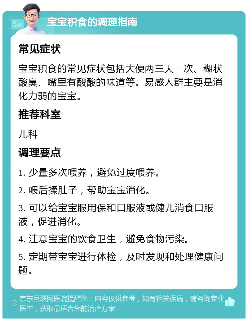 宝宝积食的调理指南 常见症状 宝宝积食的常见症状包括大便两三天一次、糊状酸臭、嘴里有酸酸的味道等。易感人群主要是消化力弱的宝宝。 推荐科室 儿科 调理要点 1. 少量多次喂养，避免过度喂养。 2. 喂后揉肚子，帮助宝宝消化。 3. 可以给宝宝服用保和口服液或健儿消食口服液，促进消化。 4. 注意宝宝的饮食卫生，避免食物污染。 5. 定期带宝宝进行体检，及时发现和处理健康问题。