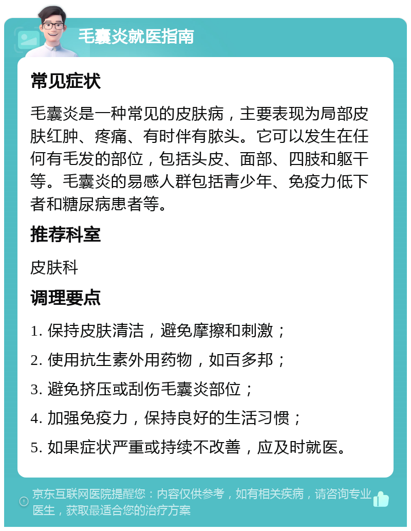 毛囊炎就医指南 常见症状 毛囊炎是一种常见的皮肤病，主要表现为局部皮肤红肿、疼痛、有时伴有脓头。它可以发生在任何有毛发的部位，包括头皮、面部、四肢和躯干等。毛囊炎的易感人群包括青少年、免疫力低下者和糖尿病患者等。 推荐科室 皮肤科 调理要点 1. 保持皮肤清洁，避免摩擦和刺激； 2. 使用抗生素外用药物，如百多邦； 3. 避免挤压或刮伤毛囊炎部位； 4. 加强免疫力，保持良好的生活习惯； 5. 如果症状严重或持续不改善，应及时就医。