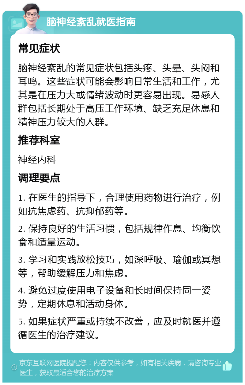 脑神经紊乱就医指南 常见症状 脑神经紊乱的常见症状包括头疼、头晕、头闷和耳鸣。这些症状可能会影响日常生活和工作，尤其是在压力大或情绪波动时更容易出现。易感人群包括长期处于高压工作环境、缺乏充足休息和精神压力较大的人群。 推荐科室 神经内科 调理要点 1. 在医生的指导下，合理使用药物进行治疗，例如抗焦虑药、抗抑郁药等。 2. 保持良好的生活习惯，包括规律作息、均衡饮食和适量运动。 3. 学习和实践放松技巧，如深呼吸、瑜伽或冥想等，帮助缓解压力和焦虑。 4. 避免过度使用电子设备和长时间保持同一姿势，定期休息和活动身体。 5. 如果症状严重或持续不改善，应及时就医并遵循医生的治疗建议。