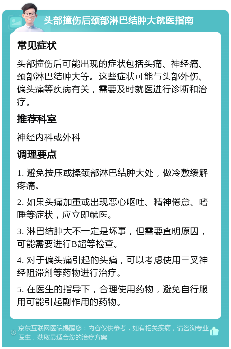 头部撞伤后颈部淋巴结肿大就医指南 常见症状 头部撞伤后可能出现的症状包括头痛、神经痛、颈部淋巴结肿大等。这些症状可能与头部外伤、偏头痛等疾病有关，需要及时就医进行诊断和治疗。 推荐科室 神经内科或外科 调理要点 1. 避免按压或揉颈部淋巴结肿大处，做冷敷缓解疼痛。 2. 如果头痛加重或出现恶心呕吐、精神倦怠、嗜睡等症状，应立即就医。 3. 淋巴结肿大不一定是坏事，但需要查明原因，可能需要进行B超等检查。 4. 对于偏头痛引起的头痛，可以考虑使用三叉神经阻滞剂等药物进行治疗。 5. 在医生的指导下，合理使用药物，避免自行服用可能引起副作用的药物。