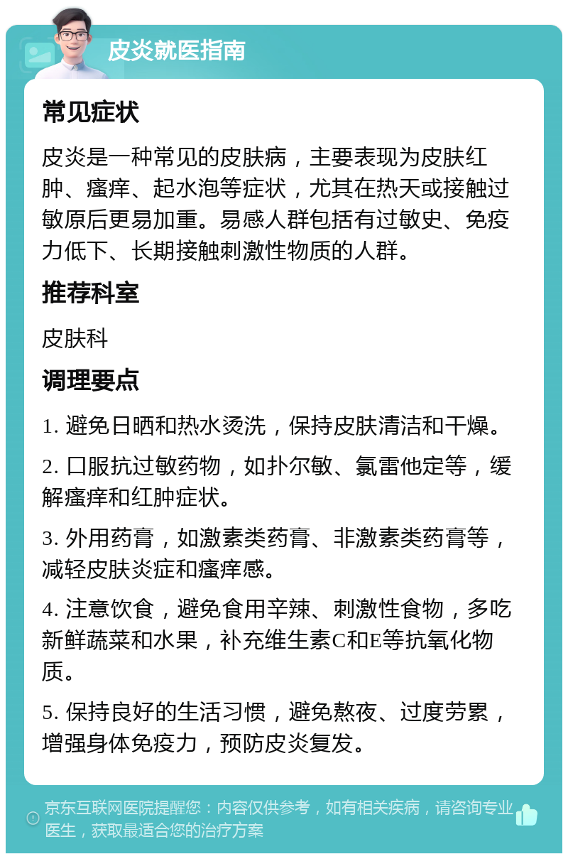 皮炎就医指南 常见症状 皮炎是一种常见的皮肤病，主要表现为皮肤红肿、瘙痒、起水泡等症状，尤其在热天或接触过敏原后更易加重。易感人群包括有过敏史、免疫力低下、长期接触刺激性物质的人群。 推荐科室 皮肤科 调理要点 1. 避免日晒和热水烫洗，保持皮肤清洁和干燥。 2. 口服抗过敏药物，如扑尔敏、氯雷他定等，缓解瘙痒和红肿症状。 3. 外用药膏，如激素类药膏、非激素类药膏等，减轻皮肤炎症和瘙痒感。 4. 注意饮食，避免食用辛辣、刺激性食物，多吃新鲜蔬菜和水果，补充维生素C和E等抗氧化物质。 5. 保持良好的生活习惯，避免熬夜、过度劳累，增强身体免疫力，预防皮炎复发。