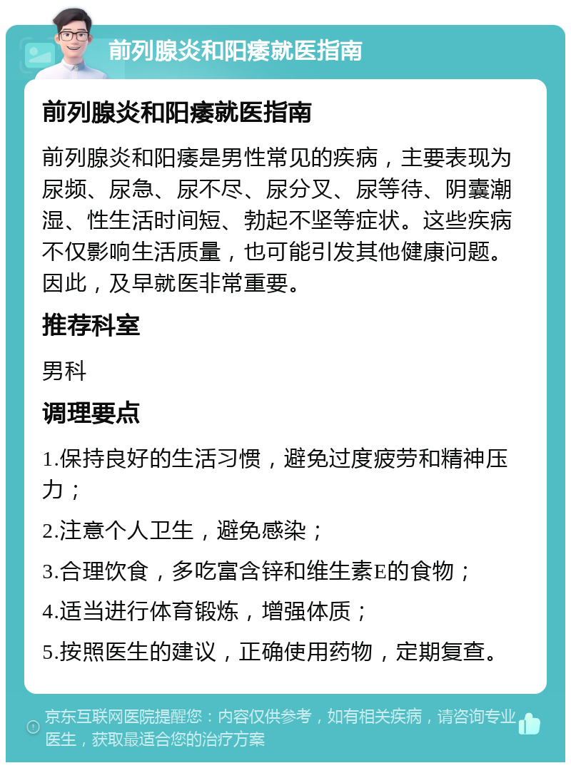 前列腺炎和阳痿就医指南 前列腺炎和阳痿就医指南 前列腺炎和阳痿是男性常见的疾病，主要表现为尿频、尿急、尿不尽、尿分叉、尿等待、阴囊潮湿、性生活时间短、勃起不坚等症状。这些疾病不仅影响生活质量，也可能引发其他健康问题。因此，及早就医非常重要。 推荐科室 男科 调理要点 1.保持良好的生活习惯，避免过度疲劳和精神压力； 2.注意个人卫生，避免感染； 3.合理饮食，多吃富含锌和维生素E的食物； 4.适当进行体育锻炼，增强体质； 5.按照医生的建议，正确使用药物，定期复查。