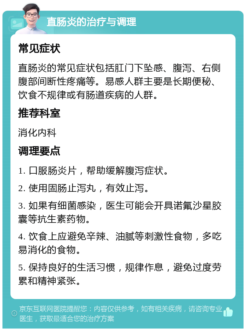 直肠炎的治疗与调理 常见症状 直肠炎的常见症状包括肛门下坠感、腹泻、右侧腹部间断性疼痛等。易感人群主要是长期便秘、饮食不规律或有肠道疾病的人群。 推荐科室 消化内科 调理要点 1. 口服肠炎片，帮助缓解腹泻症状。 2. 使用固肠止泻丸，有效止泻。 3. 如果有细菌感染，医生可能会开具诺氟沙星胶囊等抗生素药物。 4. 饮食上应避免辛辣、油腻等刺激性食物，多吃易消化的食物。 5. 保持良好的生活习惯，规律作息，避免过度劳累和精神紧张。