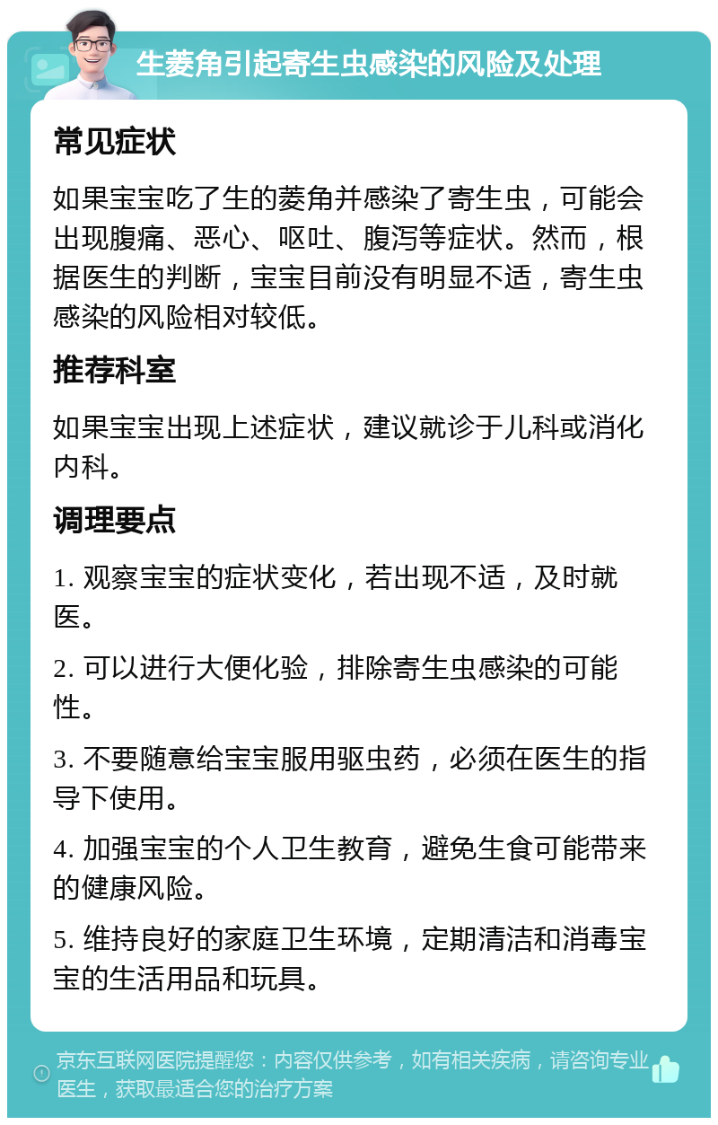 生菱角引起寄生虫感染的风险及处理 常见症状 如果宝宝吃了生的菱角并感染了寄生虫，可能会出现腹痛、恶心、呕吐、腹泻等症状。然而，根据医生的判断，宝宝目前没有明显不适，寄生虫感染的风险相对较低。 推荐科室 如果宝宝出现上述症状，建议就诊于儿科或消化内科。 调理要点 1. 观察宝宝的症状变化，若出现不适，及时就医。 2. 可以进行大便化验，排除寄生虫感染的可能性。 3. 不要随意给宝宝服用驱虫药，必须在医生的指导下使用。 4. 加强宝宝的个人卫生教育，避免生食可能带来的健康风险。 5. 维持良好的家庭卫生环境，定期清洁和消毒宝宝的生活用品和玩具。