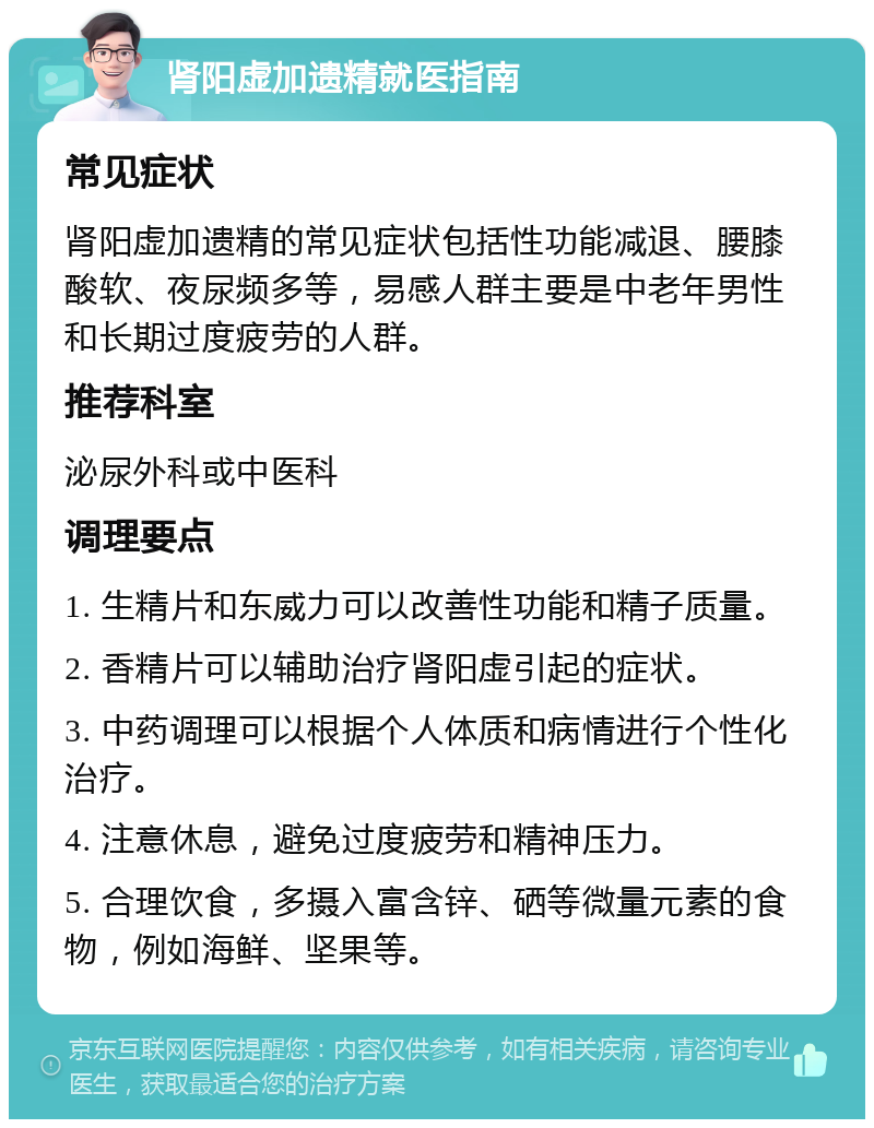 肾阳虚加遗精就医指南 常见症状 肾阳虚加遗精的常见症状包括性功能减退、腰膝酸软、夜尿频多等，易感人群主要是中老年男性和长期过度疲劳的人群。 推荐科室 泌尿外科或中医科 调理要点 1. 生精片和东威力可以改善性功能和精子质量。 2. 香精片可以辅助治疗肾阳虚引起的症状。 3. 中药调理可以根据个人体质和病情进行个性化治疗。 4. 注意休息，避免过度疲劳和精神压力。 5. 合理饮食，多摄入富含锌、硒等微量元素的食物，例如海鲜、坚果等。