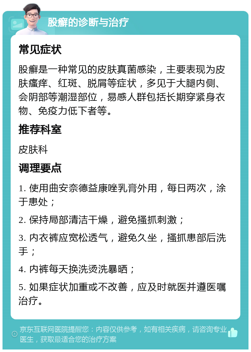 股癣的诊断与治疗 常见症状 股癣是一种常见的皮肤真菌感染，主要表现为皮肤瘙痒、红斑、脱屑等症状，多见于大腿内侧、会阴部等潮湿部位，易感人群包括长期穿紧身衣物、免疫力低下者等。 推荐科室 皮肤科 调理要点 1. 使用曲安奈德益康唑乳膏外用，每日两次，涂于患处； 2. 保持局部清洁干燥，避免搔抓刺激； 3. 内衣裤应宽松透气，避免久坐，搔抓患部后洗手； 4. 内裤每天换洗烫洗暴晒； 5. 如果症状加重或不改善，应及时就医并遵医嘱治疗。