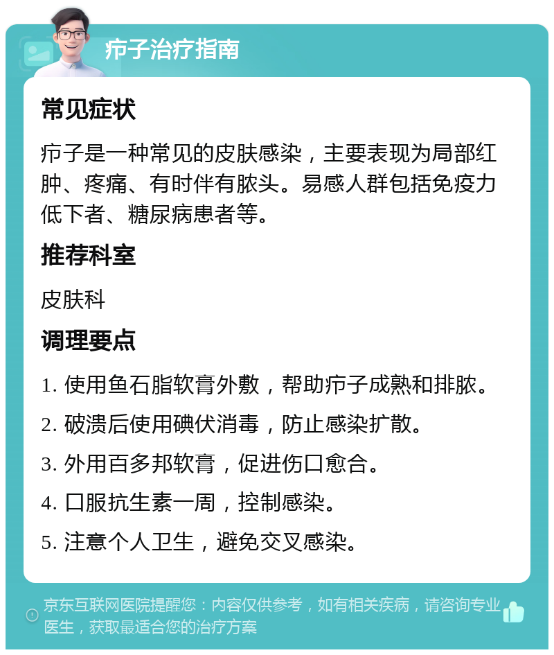 疖子治疗指南 常见症状 疖子是一种常见的皮肤感染，主要表现为局部红肿、疼痛、有时伴有脓头。易感人群包括免疫力低下者、糖尿病患者等。 推荐科室 皮肤科 调理要点 1. 使用鱼石脂软膏外敷，帮助疖子成熟和排脓。 2. 破溃后使用碘伏消毒，防止感染扩散。 3. 外用百多邦软膏，促进伤口愈合。 4. 口服抗生素一周，控制感染。 5. 注意个人卫生，避免交叉感染。