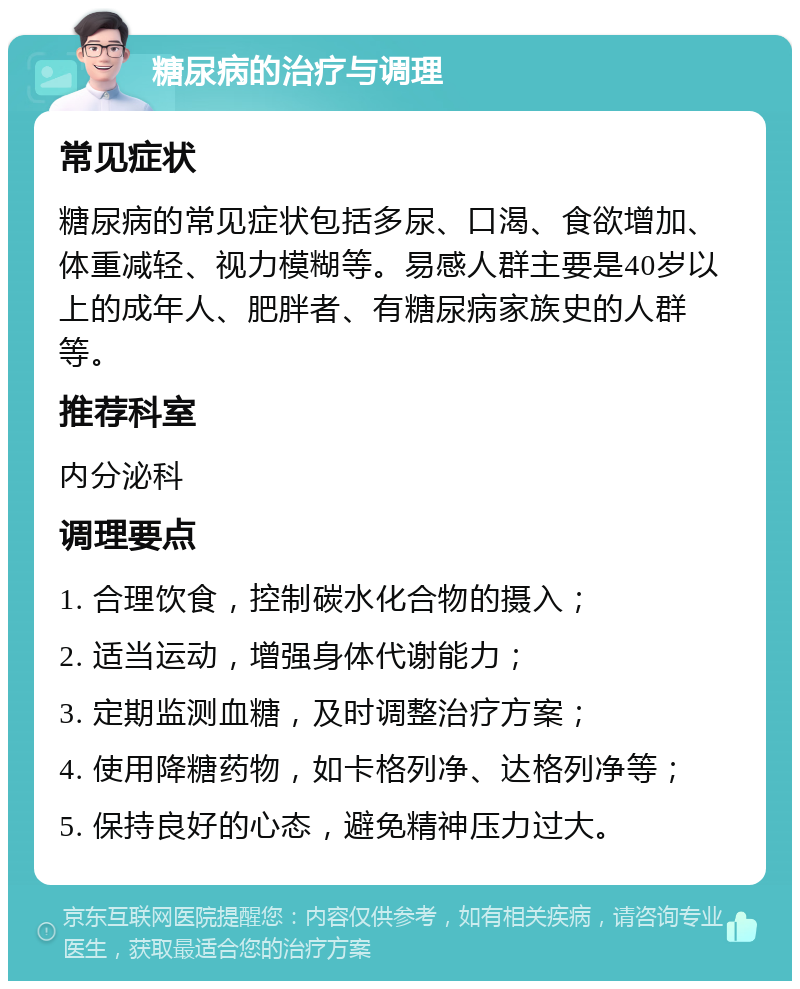 糖尿病的治疗与调理 常见症状 糖尿病的常见症状包括多尿、口渴、食欲增加、体重减轻、视力模糊等。易感人群主要是40岁以上的成年人、肥胖者、有糖尿病家族史的人群等。 推荐科室 内分泌科 调理要点 1. 合理饮食，控制碳水化合物的摄入； 2. 适当运动，增强身体代谢能力； 3. 定期监测血糖，及时调整治疗方案； 4. 使用降糖药物，如卡格列净、达格列净等； 5. 保持良好的心态，避免精神压力过大。