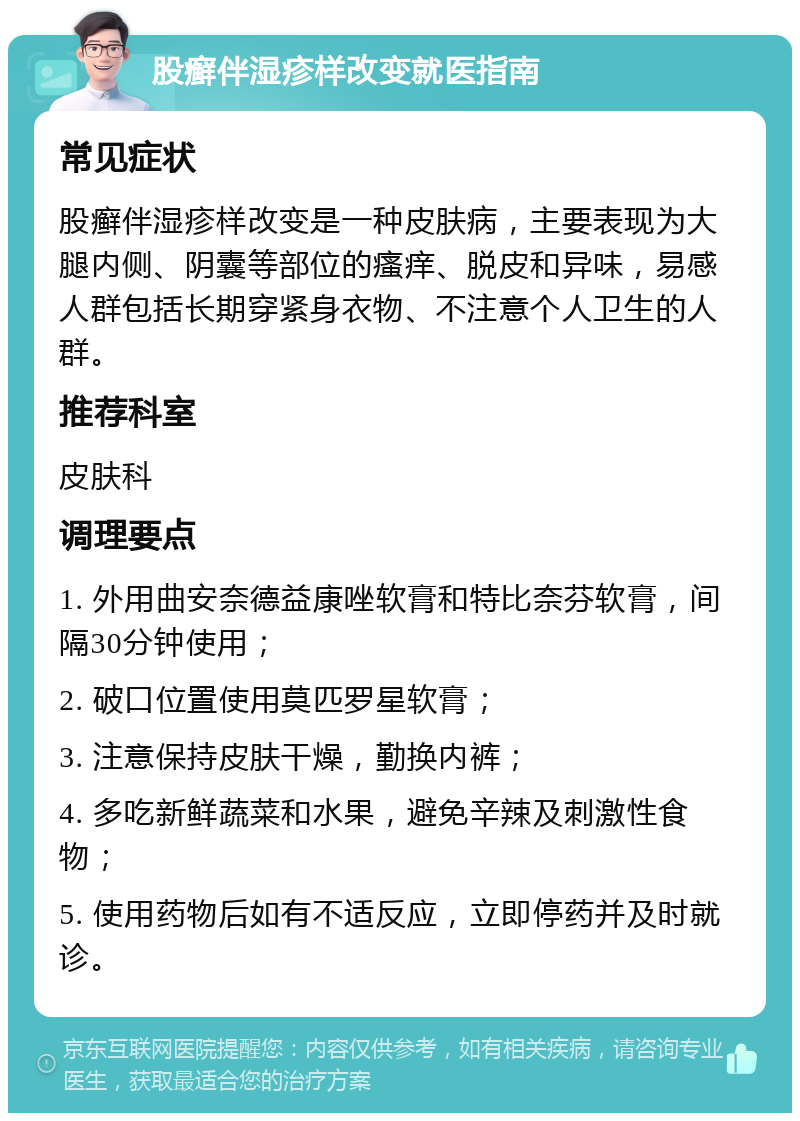 股癣伴湿疹样改变就医指南 常见症状 股癣伴湿疹样改变是一种皮肤病，主要表现为大腿内侧、阴囊等部位的瘙痒、脱皮和异味，易感人群包括长期穿紧身衣物、不注意个人卫生的人群。 推荐科室 皮肤科 调理要点 1. 外用曲安奈德益康唑软膏和特比奈芬软膏，间隔30分钟使用； 2. 破口位置使用莫匹罗星软膏； 3. 注意保持皮肤干燥，勤换内裤； 4. 多吃新鲜蔬菜和水果，避免辛辣及刺激性食物； 5. 使用药物后如有不适反应，立即停药并及时就诊。