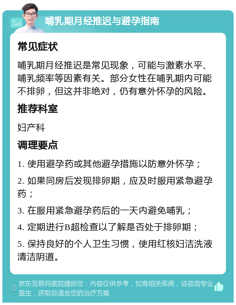 哺乳期月经推迟与避孕指南 常见症状 哺乳期月经推迟是常见现象，可能与激素水平、哺乳频率等因素有关。部分女性在哺乳期内可能不排卵，但这并非绝对，仍有意外怀孕的风险。 推荐科室 妇产科 调理要点 1. 使用避孕药或其他避孕措施以防意外怀孕； 2. 如果同房后发现排卵期，应及时服用紧急避孕药； 3. 在服用紧急避孕药后的一天内避免哺乳； 4. 定期进行B超检查以了解是否处于排卵期； 5. 保持良好的个人卫生习惯，使用红核妇洁洗液清洁阴道。