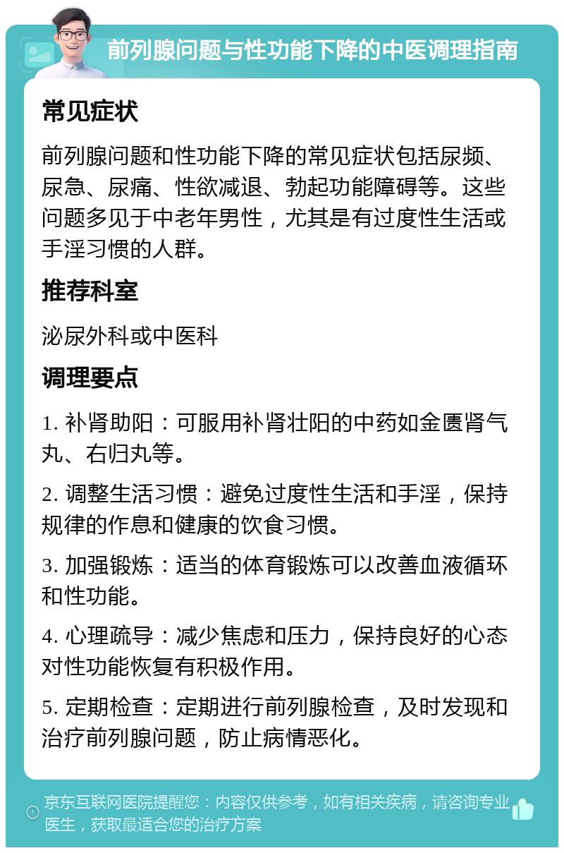 前列腺问题与性功能下降的中医调理指南 常见症状 前列腺问题和性功能下降的常见症状包括尿频、尿急、尿痛、性欲减退、勃起功能障碍等。这些问题多见于中老年男性，尤其是有过度性生活或手淫习惯的人群。 推荐科室 泌尿外科或中医科 调理要点 1. 补肾助阳：可服用补肾壮阳的中药如金匮肾气丸、右归丸等。 2. 调整生活习惯：避免过度性生活和手淫，保持规律的作息和健康的饮食习惯。 3. 加强锻炼：适当的体育锻炼可以改善血液循环和性功能。 4. 心理疏导：减少焦虑和压力，保持良好的心态对性功能恢复有积极作用。 5. 定期检查：定期进行前列腺检查，及时发现和治疗前列腺问题，防止病情恶化。