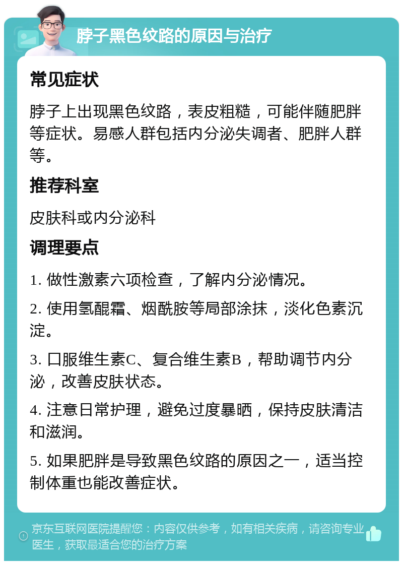 脖子黑色纹路的原因与治疗 常见症状 脖子上出现黑色纹路，表皮粗糙，可能伴随肥胖等症状。易感人群包括内分泌失调者、肥胖人群等。 推荐科室 皮肤科或内分泌科 调理要点 1. 做性激素六项检查，了解内分泌情况。 2. 使用氢醌霜、烟酰胺等局部涂抹，淡化色素沉淀。 3. 口服维生素C、复合维生素B，帮助调节内分泌，改善皮肤状态。 4. 注意日常护理，避免过度暴晒，保持皮肤清洁和滋润。 5. 如果肥胖是导致黑色纹路的原因之一，适当控制体重也能改善症状。