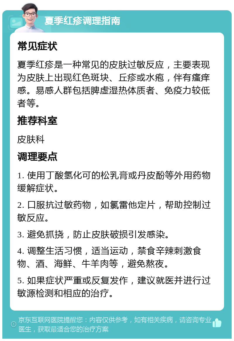 夏季红疹调理指南 常见症状 夏季红疹是一种常见的皮肤过敏反应，主要表现为皮肤上出现红色斑块、丘疹或水疱，伴有瘙痒感。易感人群包括脾虚湿热体质者、免疫力较低者等。 推荐科室 皮肤科 调理要点 1. 使用丁酸氢化可的松乳膏或丹皮酚等外用药物缓解症状。 2. 口服抗过敏药物，如氯雷他定片，帮助控制过敏反应。 3. 避免抓挠，防止皮肤破损引发感染。 4. 调整生活习惯，适当运动，禁食辛辣刺激食物、酒、海鲜、牛羊肉等，避免熬夜。 5. 如果症状严重或反复发作，建议就医并进行过敏源检测和相应的治疗。