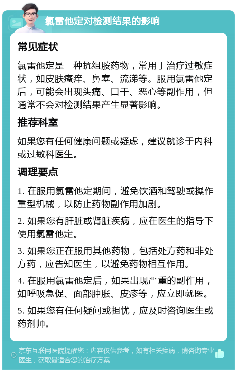 氯雷他定对检测结果的影响 常见症状 氯雷他定是一种抗组胺药物，常用于治疗过敏症状，如皮肤瘙痒、鼻塞、流涕等。服用氯雷他定后，可能会出现头痛、口干、恶心等副作用，但通常不会对检测结果产生显著影响。 推荐科室 如果您有任何健康问题或疑虑，建议就诊于内科或过敏科医生。 调理要点 1. 在服用氯雷他定期间，避免饮酒和驾驶或操作重型机械，以防止药物副作用加剧。 2. 如果您有肝脏或肾脏疾病，应在医生的指导下使用氯雷他定。 3. 如果您正在服用其他药物，包括处方药和非处方药，应告知医生，以避免药物相互作用。 4. 在服用氯雷他定后，如果出现严重的副作用，如呼吸急促、面部肿胀、皮疹等，应立即就医。 5. 如果您有任何疑问或担忧，应及时咨询医生或药剂师。