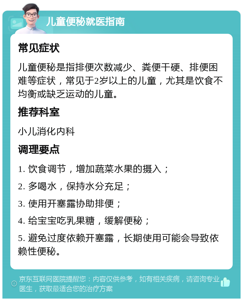 儿童便秘就医指南 常见症状 儿童便秘是指排便次数减少、粪便干硬、排便困难等症状，常见于2岁以上的儿童，尤其是饮食不均衡或缺乏运动的儿童。 推荐科室 小儿消化内科 调理要点 1. 饮食调节，增加蔬菜水果的摄入； 2. 多喝水，保持水分充足； 3. 使用开塞露协助排便； 4. 给宝宝吃乳果糖，缓解便秘； 5. 避免过度依赖开塞露，长期使用可能会导致依赖性便秘。