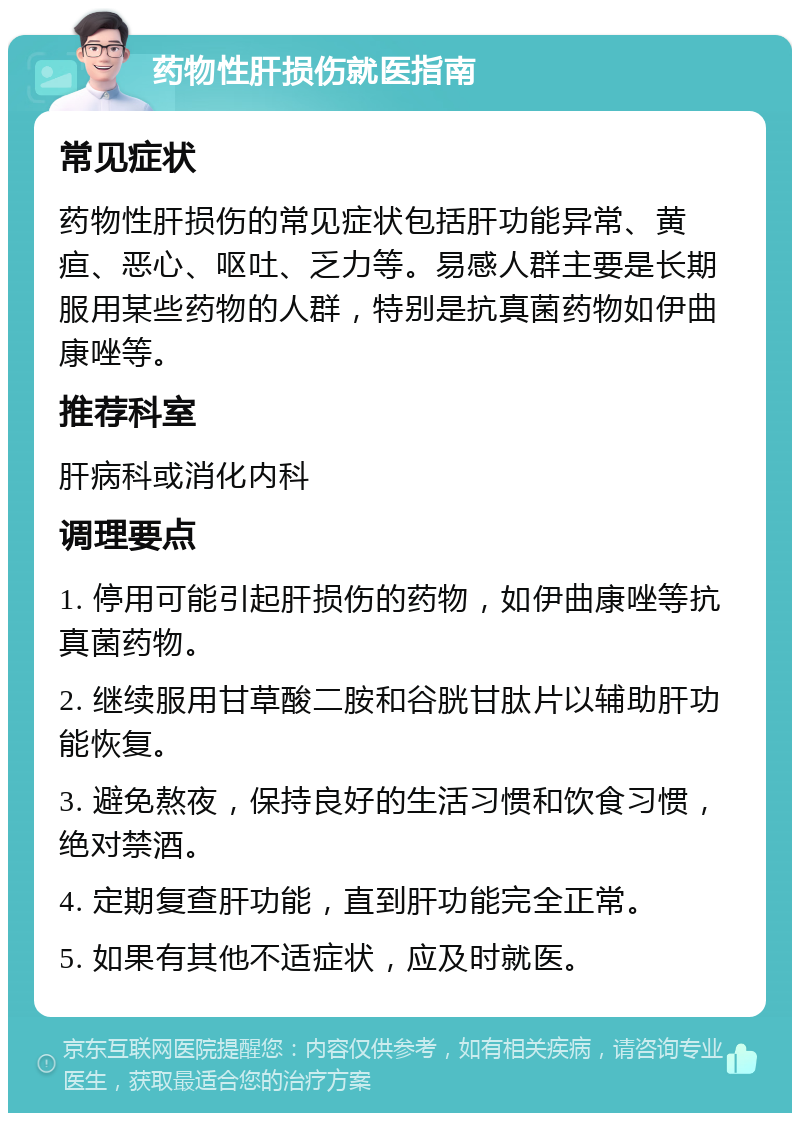 药物性肝损伤就医指南 常见症状 药物性肝损伤的常见症状包括肝功能异常、黄疸、恶心、呕吐、乏力等。易感人群主要是长期服用某些药物的人群，特别是抗真菌药物如伊曲康唑等。 推荐科室 肝病科或消化内科 调理要点 1. 停用可能引起肝损伤的药物，如伊曲康唑等抗真菌药物。 2. 继续服用甘草酸二胺和谷胱甘肽片以辅助肝功能恢复。 3. 避免熬夜，保持良好的生活习惯和饮食习惯，绝对禁酒。 4. 定期复查肝功能，直到肝功能完全正常。 5. 如果有其他不适症状，应及时就医。