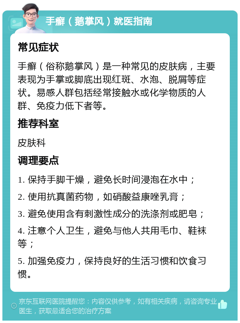 手癣（鹅掌风）就医指南 常见症状 手癣（俗称鹅掌风）是一种常见的皮肤病，主要表现为手掌或脚底出现红斑、水泡、脱屑等症状。易感人群包括经常接触水或化学物质的人群、免疫力低下者等。 推荐科室 皮肤科 调理要点 1. 保持手脚干燥，避免长时间浸泡在水中； 2. 使用抗真菌药物，如硝酸益康唑乳膏； 3. 避免使用含有刺激性成分的洗涤剂或肥皂； 4. 注意个人卫生，避免与他人共用毛巾、鞋袜等； 5. 加强免疫力，保持良好的生活习惯和饮食习惯。