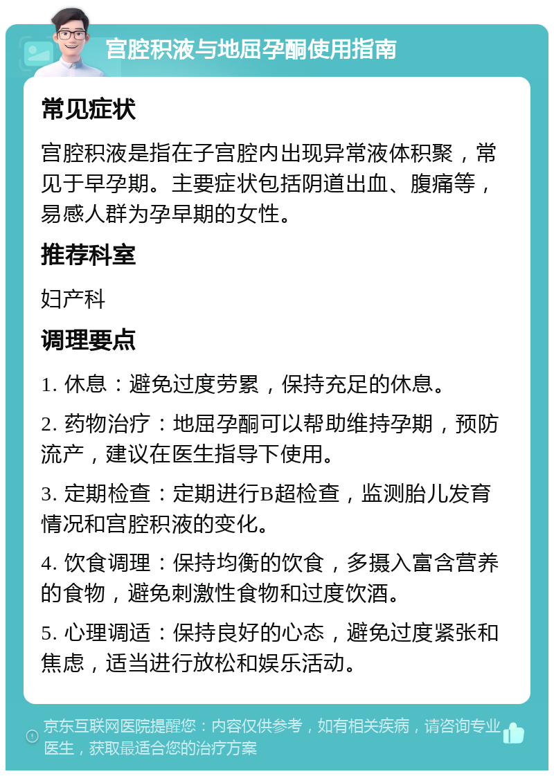 宫腔积液与地屈孕酮使用指南 常见症状 宫腔积液是指在子宫腔内出现异常液体积聚，常见于早孕期。主要症状包括阴道出血、腹痛等，易感人群为孕早期的女性。 推荐科室 妇产科 调理要点 1. 休息：避免过度劳累，保持充足的休息。 2. 药物治疗：地屈孕酮可以帮助维持孕期，预防流产，建议在医生指导下使用。 3. 定期检查：定期进行B超检查，监测胎儿发育情况和宫腔积液的变化。 4. 饮食调理：保持均衡的饮食，多摄入富含营养的食物，避免刺激性食物和过度饮酒。 5. 心理调适：保持良好的心态，避免过度紧张和焦虑，适当进行放松和娱乐活动。