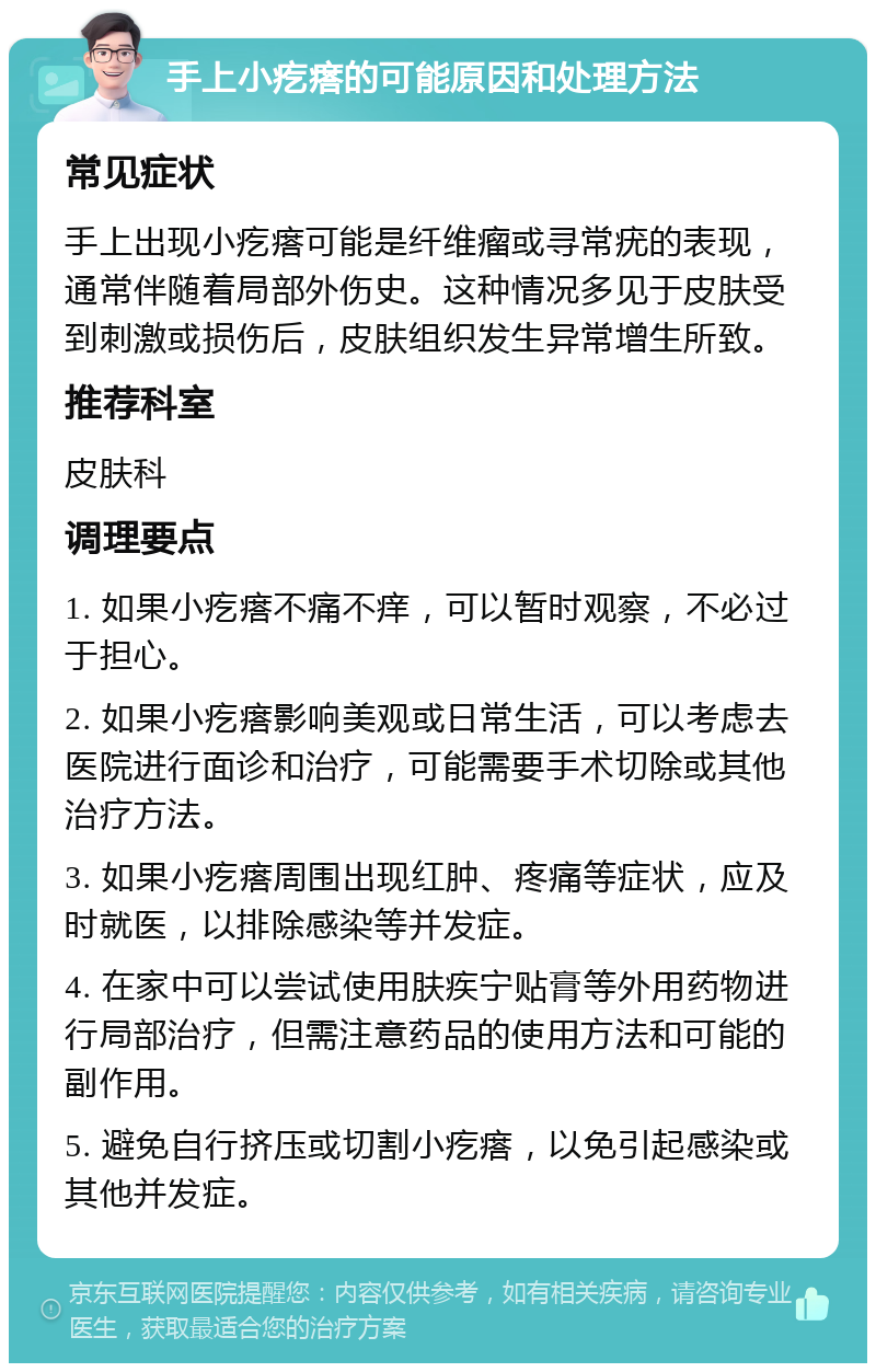 手上小疙瘩的可能原因和处理方法 常见症状 手上出现小疙瘩可能是纤维瘤或寻常疣的表现，通常伴随着局部外伤史。这种情况多见于皮肤受到刺激或损伤后，皮肤组织发生异常增生所致。 推荐科室 皮肤科 调理要点 1. 如果小疙瘩不痛不痒，可以暂时观察，不必过于担心。 2. 如果小疙瘩影响美观或日常生活，可以考虑去医院进行面诊和治疗，可能需要手术切除或其他治疗方法。 3. 如果小疙瘩周围出现红肿、疼痛等症状，应及时就医，以排除感染等并发症。 4. 在家中可以尝试使用肤疾宁贴膏等外用药物进行局部治疗，但需注意药品的使用方法和可能的副作用。 5. 避免自行挤压或切割小疙瘩，以免引起感染或其他并发症。