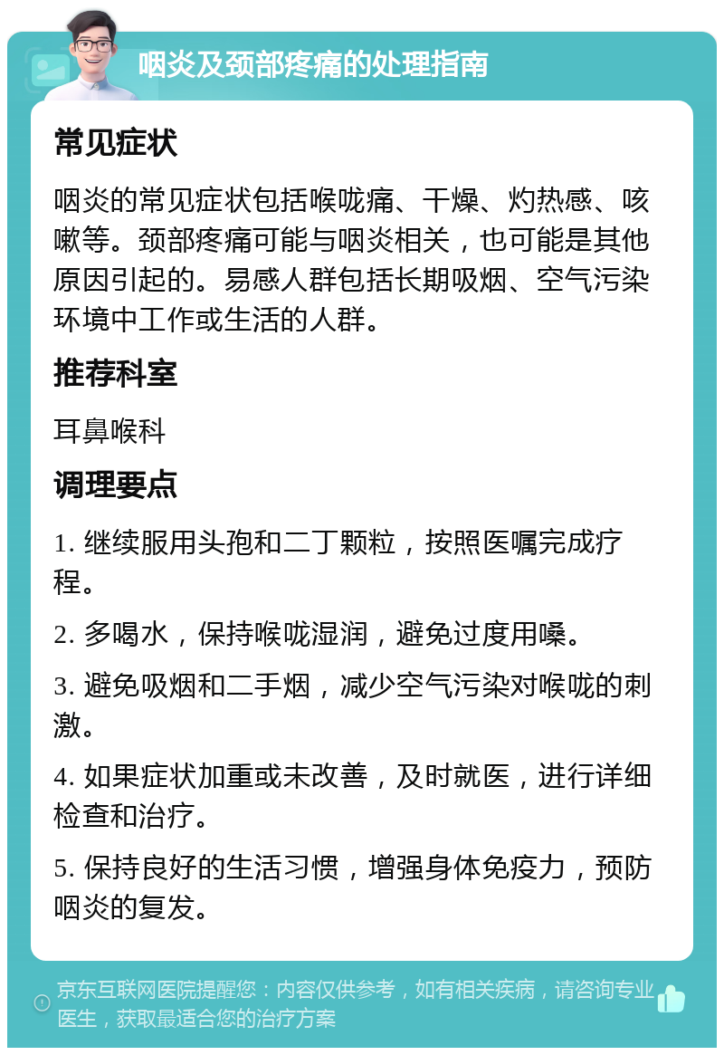 咽炎及颈部疼痛的处理指南 常见症状 咽炎的常见症状包括喉咙痛、干燥、灼热感、咳嗽等。颈部疼痛可能与咽炎相关，也可能是其他原因引起的。易感人群包括长期吸烟、空气污染环境中工作或生活的人群。 推荐科室 耳鼻喉科 调理要点 1. 继续服用头孢和二丁颗粒，按照医嘱完成疗程。 2. 多喝水，保持喉咙湿润，避免过度用嗓。 3. 避免吸烟和二手烟，减少空气污染对喉咙的刺激。 4. 如果症状加重或未改善，及时就医，进行详细检查和治疗。 5. 保持良好的生活习惯，增强身体免疫力，预防咽炎的复发。