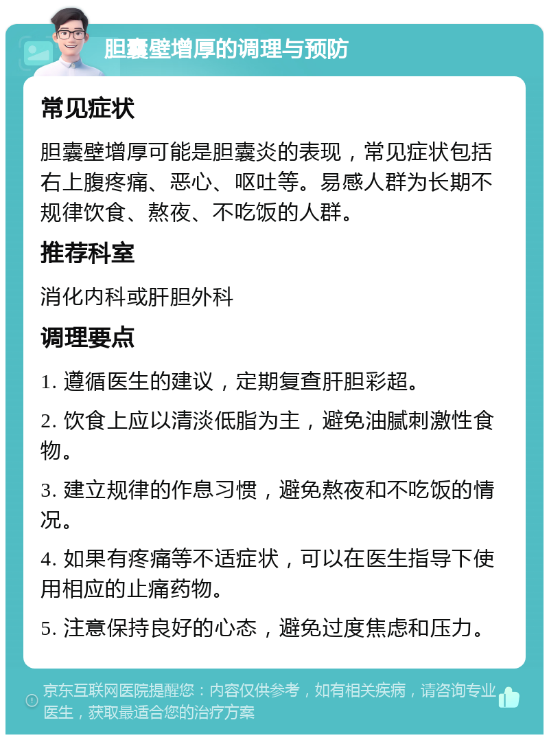 胆囊壁增厚的调理与预防 常见症状 胆囊壁增厚可能是胆囊炎的表现，常见症状包括右上腹疼痛、恶心、呕吐等。易感人群为长期不规律饮食、熬夜、不吃饭的人群。 推荐科室 消化内科或肝胆外科 调理要点 1. 遵循医生的建议，定期复查肝胆彩超。 2. 饮食上应以清淡低脂为主，避免油腻刺激性食物。 3. 建立规律的作息习惯，避免熬夜和不吃饭的情况。 4. 如果有疼痛等不适症状，可以在医生指导下使用相应的止痛药物。 5. 注意保持良好的心态，避免过度焦虑和压力。