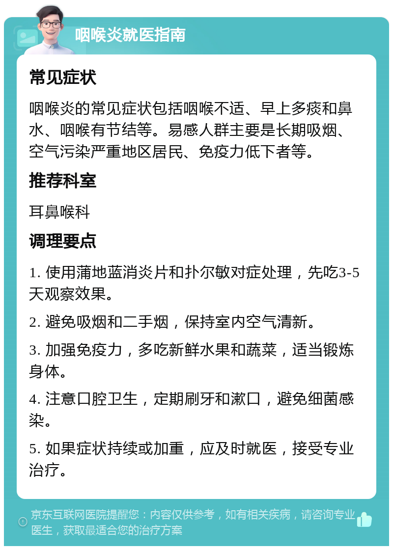 咽喉炎就医指南 常见症状 咽喉炎的常见症状包括咽喉不适、早上多痰和鼻水、咽喉有节结等。易感人群主要是长期吸烟、空气污染严重地区居民、免疫力低下者等。 推荐科室 耳鼻喉科 调理要点 1. 使用蒲地蓝消炎片和扑尔敏对症处理，先吃3-5天观察效果。 2. 避免吸烟和二手烟，保持室内空气清新。 3. 加强免疫力，多吃新鲜水果和蔬菜，适当锻炼身体。 4. 注意口腔卫生，定期刷牙和漱口，避免细菌感染。 5. 如果症状持续或加重，应及时就医，接受专业治疗。