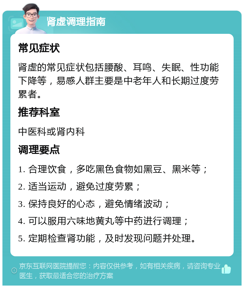 肾虚调理指南 常见症状 肾虚的常见症状包括腰酸、耳鸣、失眠、性功能下降等，易感人群主要是中老年人和长期过度劳累者。 推荐科室 中医科或肾内科 调理要点 1. 合理饮食，多吃黑色食物如黑豆、黑米等； 2. 适当运动，避免过度劳累； 3. 保持良好的心态，避免情绪波动； 4. 可以服用六味地黄丸等中药进行调理； 5. 定期检查肾功能，及时发现问题并处理。