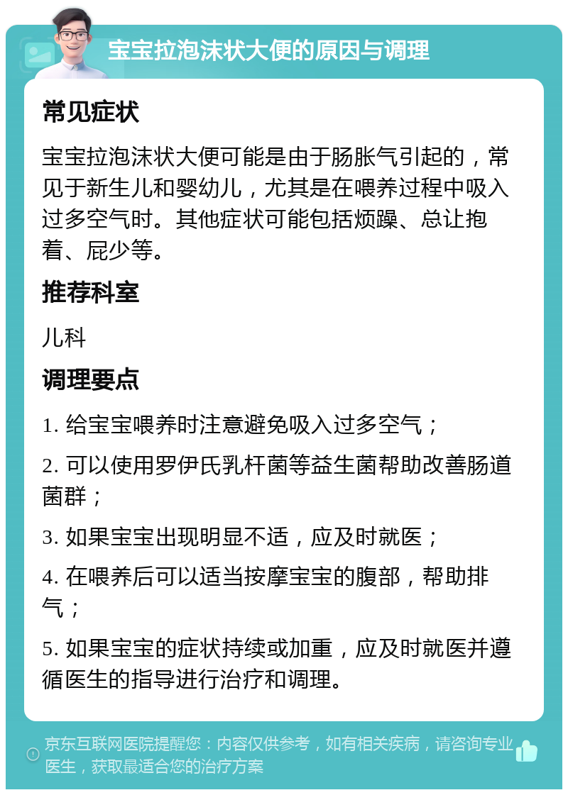 宝宝拉泡沫状大便的原因与调理 常见症状 宝宝拉泡沫状大便可能是由于肠胀气引起的，常见于新生儿和婴幼儿，尤其是在喂养过程中吸入过多空气时。其他症状可能包括烦躁、总让抱着、屁少等。 推荐科室 儿科 调理要点 1. 给宝宝喂养时注意避免吸入过多空气； 2. 可以使用罗伊氏乳杆菌等益生菌帮助改善肠道菌群； 3. 如果宝宝出现明显不适，应及时就医； 4. 在喂养后可以适当按摩宝宝的腹部，帮助排气； 5. 如果宝宝的症状持续或加重，应及时就医并遵循医生的指导进行治疗和调理。