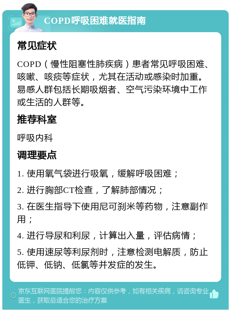 COPD呼吸困难就医指南 常见症状 COPD（慢性阻塞性肺疾病）患者常见呼吸困难、咳嗽、咳痰等症状，尤其在活动或感染时加重。易感人群包括长期吸烟者、空气污染环境中工作或生活的人群等。 推荐科室 呼吸内科 调理要点 1. 使用氧气袋进行吸氧，缓解呼吸困难； 2. 进行胸部CT检查，了解肺部情况； 3. 在医生指导下使用尼可刹米等药物，注意副作用； 4. 进行导尿和利尿，计算出入量，评估病情； 5. 使用速尿等利尿剂时，注意检测电解质，防止低钾、低钠、低氯等并发症的发生。