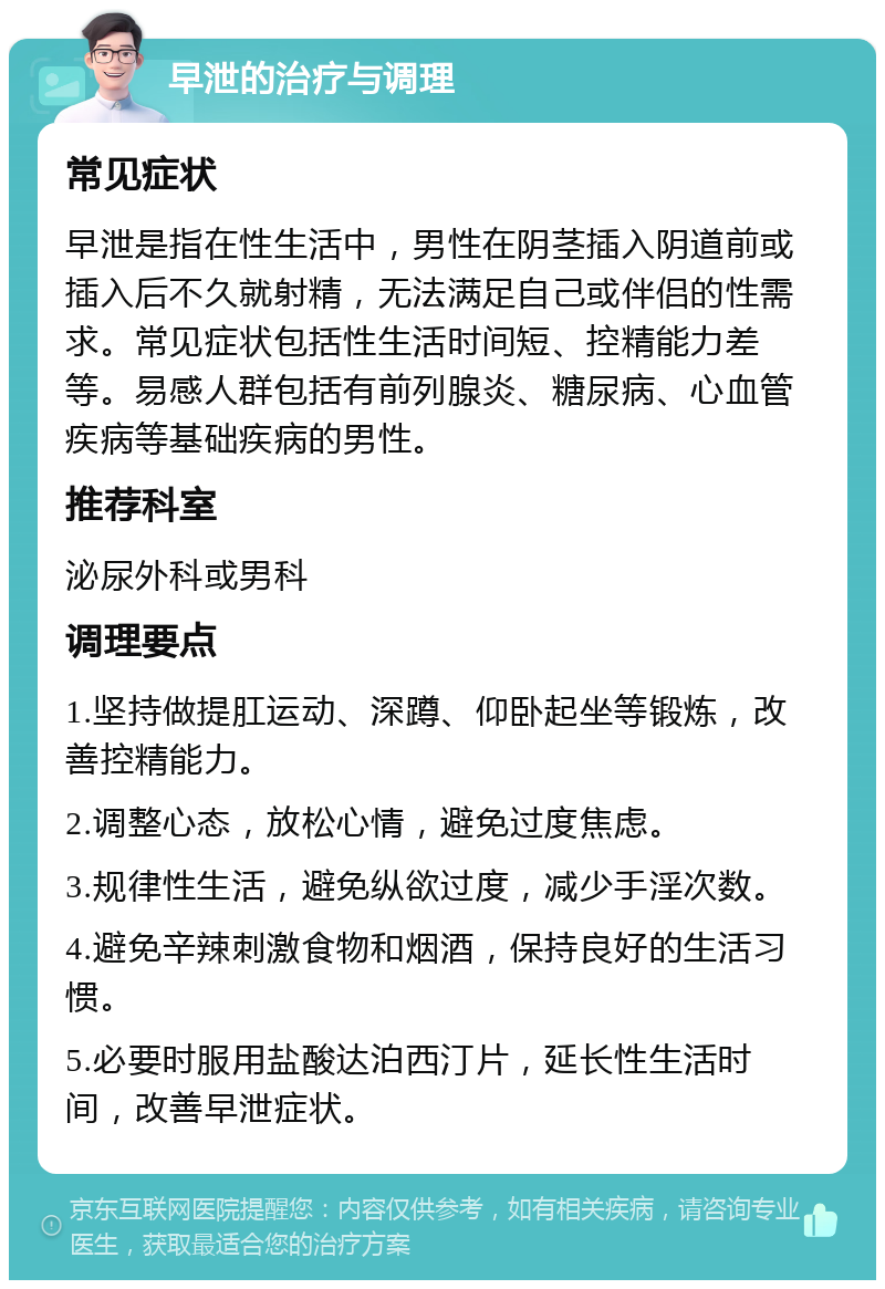 早泄的治疗与调理 常见症状 早泄是指在性生活中，男性在阴茎插入阴道前或插入后不久就射精，无法满足自己或伴侣的性需求。常见症状包括性生活时间短、控精能力差等。易感人群包括有前列腺炎、糖尿病、心血管疾病等基础疾病的男性。 推荐科室 泌尿外科或男科 调理要点 1.坚持做提肛运动、深蹲、仰卧起坐等锻炼，改善控精能力。 2.调整心态，放松心情，避免过度焦虑。 3.规律性生活，避免纵欲过度，减少手淫次数。 4.避免辛辣刺激食物和烟酒，保持良好的生活习惯。 5.必要时服用盐酸达泊西汀片，延长性生活时间，改善早泄症状。