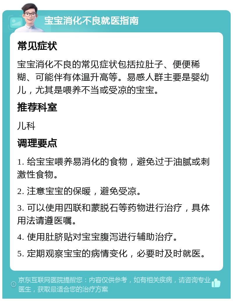 宝宝消化不良就医指南 常见症状 宝宝消化不良的常见症状包括拉肚子、便便稀糊、可能伴有体温升高等。易感人群主要是婴幼儿，尤其是喂养不当或受凉的宝宝。 推荐科室 儿科 调理要点 1. 给宝宝喂养易消化的食物，避免过于油腻或刺激性食物。 2. 注意宝宝的保暖，避免受凉。 3. 可以使用四联和蒙脱石等药物进行治疗，具体用法请遵医嘱。 4. 使用肚脐贴对宝宝腹泻进行辅助治疗。 5. 定期观察宝宝的病情变化，必要时及时就医。