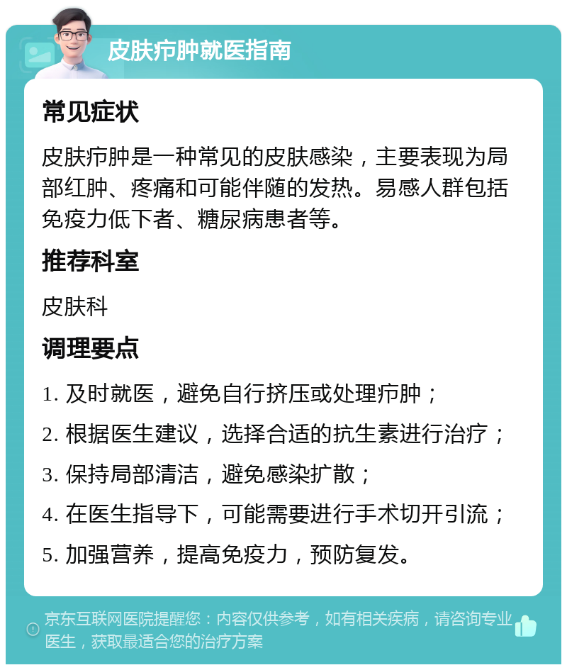 皮肤疖肿就医指南 常见症状 皮肤疖肿是一种常见的皮肤感染，主要表现为局部红肿、疼痛和可能伴随的发热。易感人群包括免疫力低下者、糖尿病患者等。 推荐科室 皮肤科 调理要点 1. 及时就医，避免自行挤压或处理疖肿； 2. 根据医生建议，选择合适的抗生素进行治疗； 3. 保持局部清洁，避免感染扩散； 4. 在医生指导下，可能需要进行手术切开引流； 5. 加强营养，提高免疫力，预防复发。