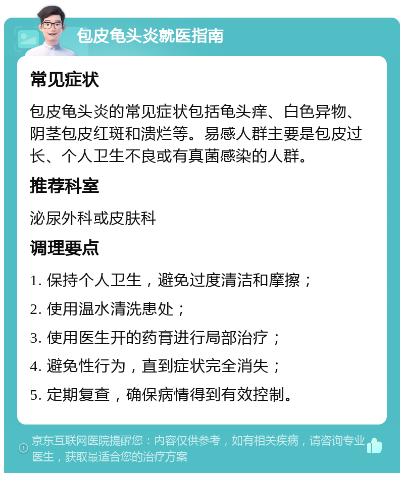 包皮龟头炎就医指南 常见症状 包皮龟头炎的常见症状包括龟头痒、白色异物、阴茎包皮红斑和溃烂等。易感人群主要是包皮过长、个人卫生不良或有真菌感染的人群。 推荐科室 泌尿外科或皮肤科 调理要点 1. 保持个人卫生，避免过度清洁和摩擦； 2. 使用温水清洗患处； 3. 使用医生开的药膏进行局部治疗； 4. 避免性行为，直到症状完全消失； 5. 定期复查，确保病情得到有效控制。