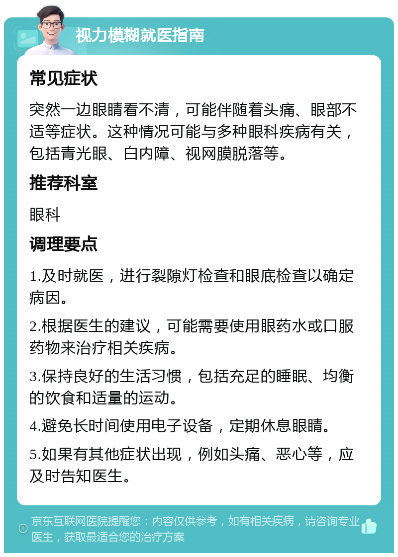 视力模糊就医指南 常见症状 突然一边眼睛看不清，可能伴随着头痛、眼部不适等症状。这种情况可能与多种眼科疾病有关，包括青光眼、白内障、视网膜脱落等。 推荐科室 眼科 调理要点 1.及时就医，进行裂隙灯检查和眼底检查以确定病因。 2.根据医生的建议，可能需要使用眼药水或口服药物来治疗相关疾病。 3.保持良好的生活习惯，包括充足的睡眠、均衡的饮食和适量的运动。 4.避免长时间使用电子设备，定期休息眼睛。 5.如果有其他症状出现，例如头痛、恶心等，应及时告知医生。