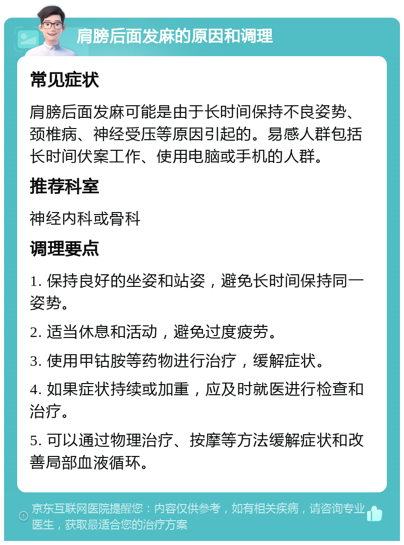 肩膀后面发麻的原因和调理 常见症状 肩膀后面发麻可能是由于长时间保持不良姿势、颈椎病、神经受压等原因引起的。易感人群包括长时间伏案工作、使用电脑或手机的人群。 推荐科室 神经内科或骨科 调理要点 1. 保持良好的坐姿和站姿，避免长时间保持同一姿势。 2. 适当休息和活动，避免过度疲劳。 3. 使用甲钴胺等药物进行治疗，缓解症状。 4. 如果症状持续或加重，应及时就医进行检查和治疗。 5. 可以通过物理治疗、按摩等方法缓解症状和改善局部血液循环。