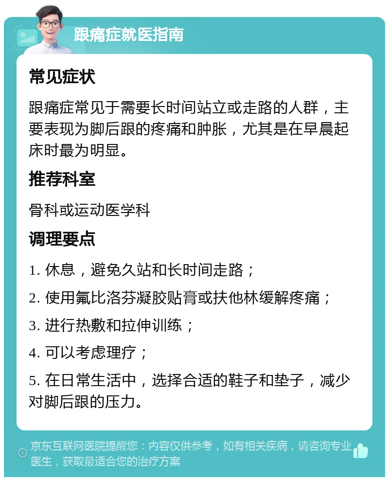 跟痛症就医指南 常见症状 跟痛症常见于需要长时间站立或走路的人群，主要表现为脚后跟的疼痛和肿胀，尤其是在早晨起床时最为明显。 推荐科室 骨科或运动医学科 调理要点 1. 休息，避免久站和长时间走路； 2. 使用氟比洛芬凝胶贴膏或扶他林缓解疼痛； 3. 进行热敷和拉伸训练； 4. 可以考虑理疗； 5. 在日常生活中，选择合适的鞋子和垫子，减少对脚后跟的压力。