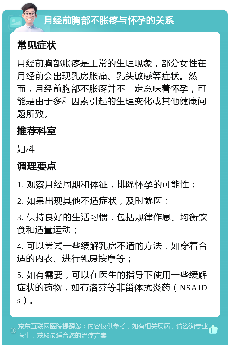 月经前胸部不胀疼与怀孕的关系 常见症状 月经前胸部胀疼是正常的生理现象，部分女性在月经前会出现乳房胀痛、乳头敏感等症状。然而，月经前胸部不胀疼并不一定意味着怀孕，可能是由于多种因素引起的生理变化或其他健康问题所致。 推荐科室 妇科 调理要点 1. 观察月经周期和体征，排除怀孕的可能性； 2. 如果出现其他不适症状，及时就医； 3. 保持良好的生活习惯，包括规律作息、均衡饮食和适量运动； 4. 可以尝试一些缓解乳房不适的方法，如穿着合适的内衣、进行乳房按摩等； 5. 如有需要，可以在医生的指导下使用一些缓解症状的药物，如布洛芬等非甾体抗炎药（NSAIDs）。