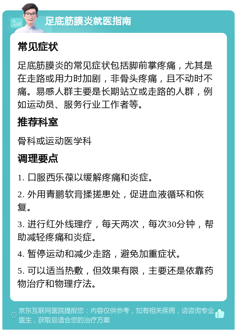 足底筋膜炎就医指南 常见症状 足底筋膜炎的常见症状包括脚前掌疼痛，尤其是在走路或用力时加剧，非骨头疼痛，且不动时不痛。易感人群主要是长期站立或走路的人群，例如运动员、服务行业工作者等。 推荐科室 骨科或运动医学科 调理要点 1. 口服西乐葆以缓解疼痛和炎症。 2. 外用青鹏软膏揉搓患处，促进血液循环和恢复。 3. 进行红外线理疗，每天两次，每次30分钟，帮助减轻疼痛和炎症。 4. 暂停运动和减少走路，避免加重症状。 5. 可以适当热敷，但效果有限，主要还是依靠药物治疗和物理疗法。