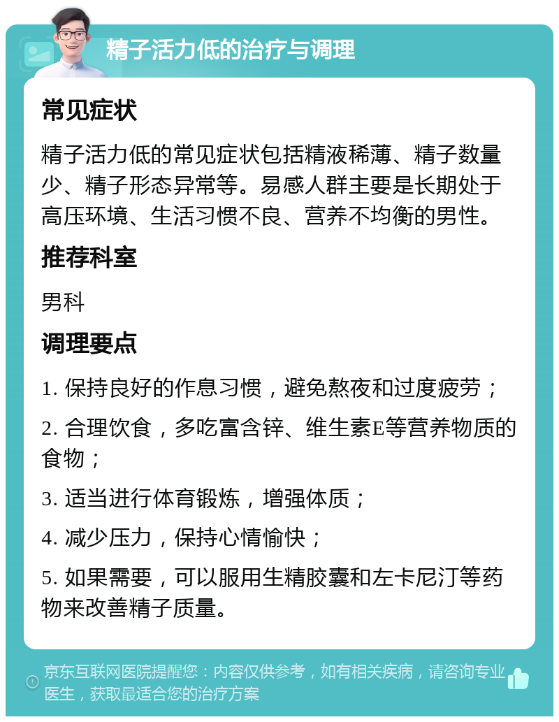 精子活力低的治疗与调理 常见症状 精子活力低的常见症状包括精液稀薄、精子数量少、精子形态异常等。易感人群主要是长期处于高压环境、生活习惯不良、营养不均衡的男性。 推荐科室 男科 调理要点 1. 保持良好的作息习惯，避免熬夜和过度疲劳； 2. 合理饮食，多吃富含锌、维生素E等营养物质的食物； 3. 适当进行体育锻炼，增强体质； 4. 减少压力，保持心情愉快； 5. 如果需要，可以服用生精胶囊和左卡尼汀等药物来改善精子质量。