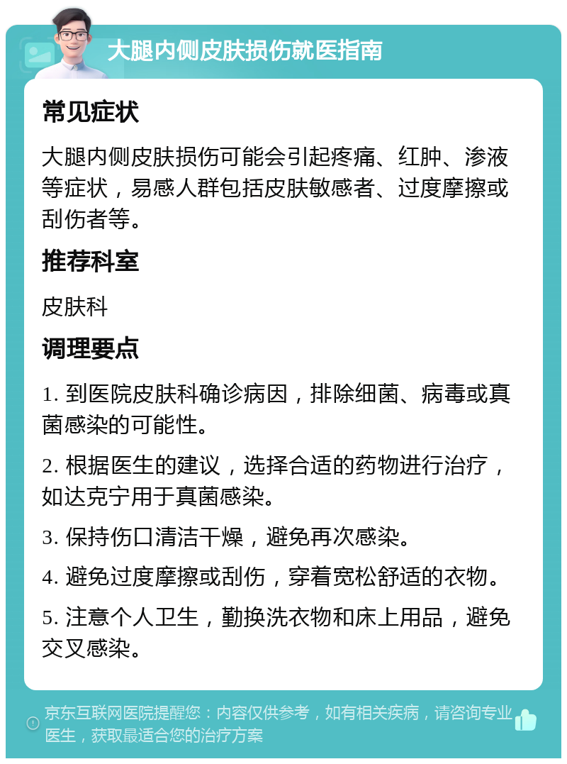 大腿内侧皮肤损伤就医指南 常见症状 大腿内侧皮肤损伤可能会引起疼痛、红肿、渗液等症状，易感人群包括皮肤敏感者、过度摩擦或刮伤者等。 推荐科室 皮肤科 调理要点 1. 到医院皮肤科确诊病因，排除细菌、病毒或真菌感染的可能性。 2. 根据医生的建议，选择合适的药物进行治疗，如达克宁用于真菌感染。 3. 保持伤口清洁干燥，避免再次感染。 4. 避免过度摩擦或刮伤，穿着宽松舒适的衣物。 5. 注意个人卫生，勤换洗衣物和床上用品，避免交叉感染。