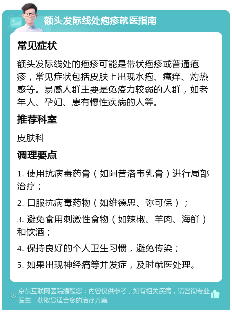 额头发际线处疱疹就医指南 常见症状 额头发际线处的疱疹可能是带状疱疹或普通疱疹，常见症状包括皮肤上出现水疱、瘙痒、灼热感等。易感人群主要是免疫力较弱的人群，如老年人、孕妇、患有慢性疾病的人等。 推荐科室 皮肤科 调理要点 1. 使用抗病毒药膏（如阿昔洛韦乳膏）进行局部治疗； 2. 口服抗病毒药物（如维德思、弥可保）； 3. 避免食用刺激性食物（如辣椒、羊肉、海鲜）和饮酒； 4. 保持良好的个人卫生习惯，避免传染； 5. 如果出现神经痛等并发症，及时就医处理。