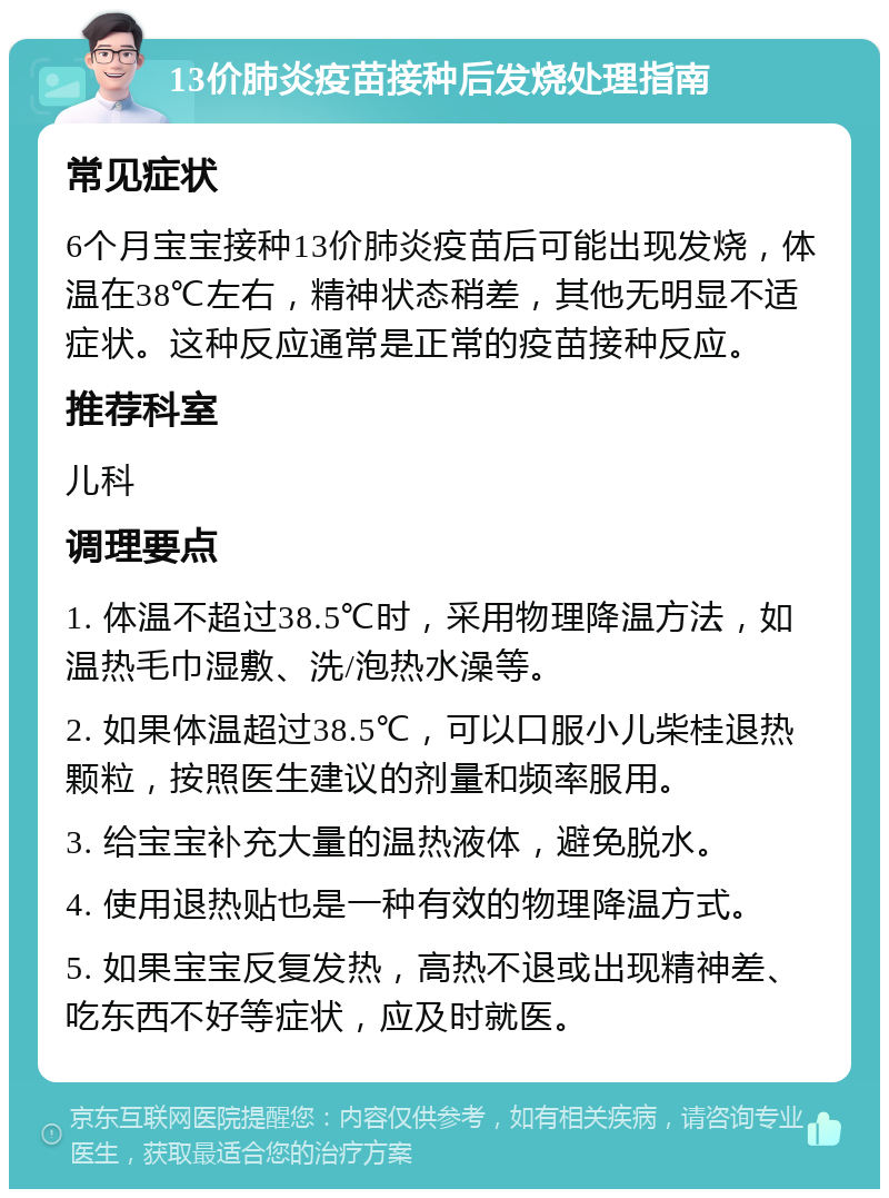 13价肺炎疫苗接种后发烧处理指南 常见症状 6个月宝宝接种13价肺炎疫苗后可能出现发烧，体温在38℃左右，精神状态稍差，其他无明显不适症状。这种反应通常是正常的疫苗接种反应。 推荐科室 儿科 调理要点 1. 体温不超过38.5℃时，采用物理降温方法，如温热毛巾湿敷、洗/泡热水澡等。 2. 如果体温超过38.5℃，可以口服小儿柴桂退热颗粒，按照医生建议的剂量和频率服用。 3. 给宝宝补充大量的温热液体，避免脱水。 4. 使用退热贴也是一种有效的物理降温方式。 5. 如果宝宝反复发热，高热不退或出现精神差、吃东西不好等症状，应及时就医。