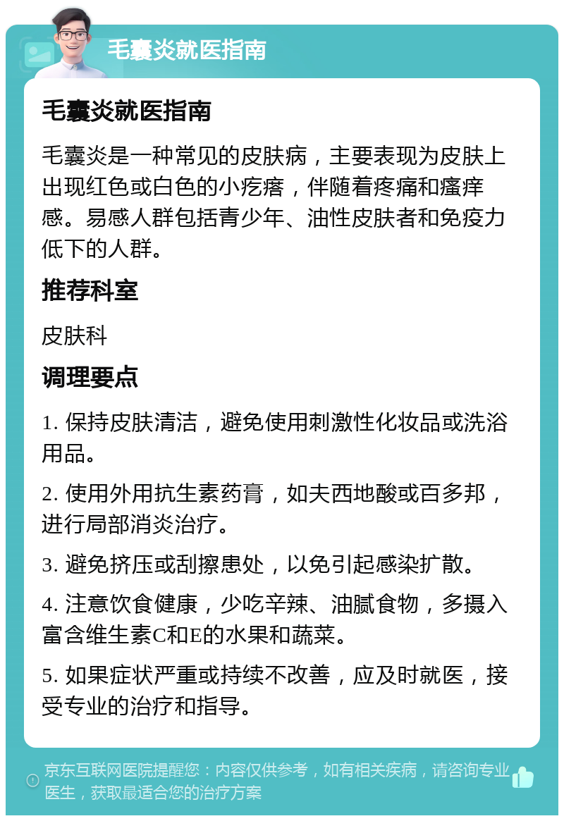 毛囊炎就医指南 毛囊炎就医指南 毛囊炎是一种常见的皮肤病，主要表现为皮肤上出现红色或白色的小疙瘩，伴随着疼痛和瘙痒感。易感人群包括青少年、油性皮肤者和免疫力低下的人群。 推荐科室 皮肤科 调理要点 1. 保持皮肤清洁，避免使用刺激性化妆品或洗浴用品。 2. 使用外用抗生素药膏，如夫西地酸或百多邦，进行局部消炎治疗。 3. 避免挤压或刮擦患处，以免引起感染扩散。 4. 注意饮食健康，少吃辛辣、油腻食物，多摄入富含维生素C和E的水果和蔬菜。 5. 如果症状严重或持续不改善，应及时就医，接受专业的治疗和指导。