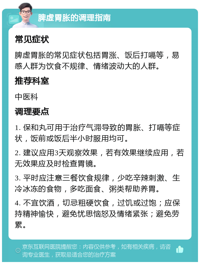 脾虚胃胀的调理指南 常见症状 脾虚胃胀的常见症状包括胃涨、饭后打嗝等，易感人群为饮食不规律、情绪波动大的人群。 推荐科室 中医科 调理要点 1. 保和丸可用于治疗气滞导致的胃胀、打嗝等症状，饭前或饭后半小时服用均可。 2. 建议应用3天观察效果，若有效果继续应用，若无效果应及时检查胃镜。 3. 平时应注意三餐饮食规律，少吃辛辣刺激、生冷冰冻的食物，多吃面食、粥类帮助养胃。 4. 不宜饮酒，切忌粗硬饮食，过饥或过饱；应保持精神愉快，避免忧思恼怒及情绪紧张；避免劳累。