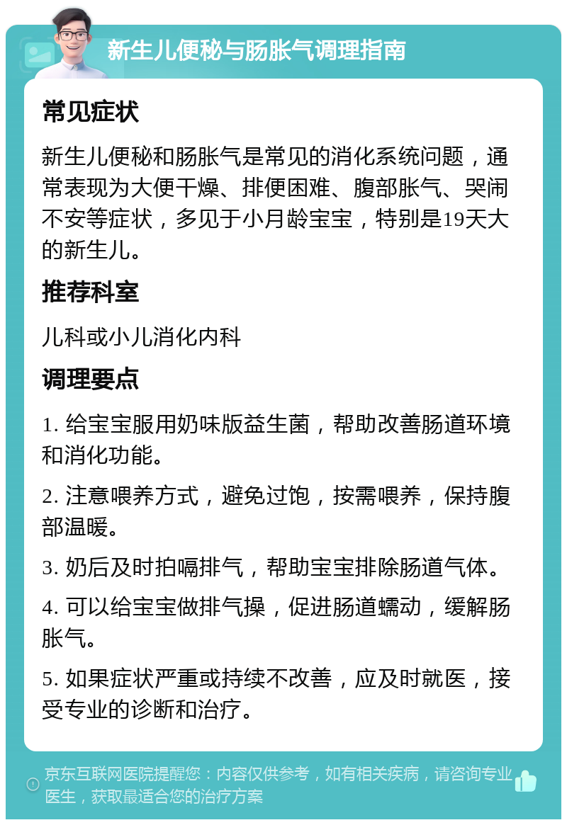 新生儿便秘与肠胀气调理指南 常见症状 新生儿便秘和肠胀气是常见的消化系统问题，通常表现为大便干燥、排便困难、腹部胀气、哭闹不安等症状，多见于小月龄宝宝，特别是19天大的新生儿。 推荐科室 儿科或小儿消化内科 调理要点 1. 给宝宝服用奶味版益生菌，帮助改善肠道环境和消化功能。 2. 注意喂养方式，避免过饱，按需喂养，保持腹部温暖。 3. 奶后及时拍嗝排气，帮助宝宝排除肠道气体。 4. 可以给宝宝做排气操，促进肠道蠕动，缓解肠胀气。 5. 如果症状严重或持续不改善，应及时就医，接受专业的诊断和治疗。