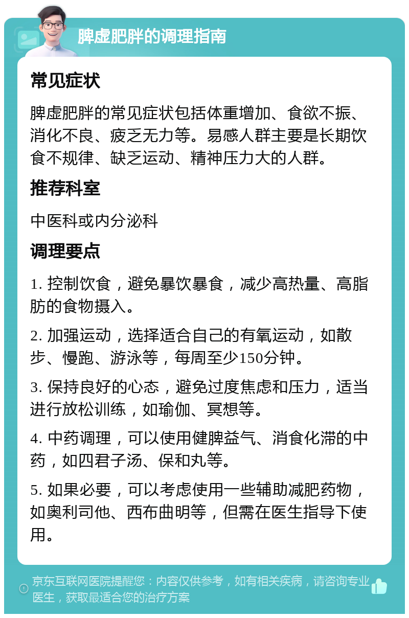 脾虚肥胖的调理指南 常见症状 脾虚肥胖的常见症状包括体重增加、食欲不振、消化不良、疲乏无力等。易感人群主要是长期饮食不规律、缺乏运动、精神压力大的人群。 推荐科室 中医科或内分泌科 调理要点 1. 控制饮食，避免暴饮暴食，减少高热量、高脂肪的食物摄入。 2. 加强运动，选择适合自己的有氧运动，如散步、慢跑、游泳等，每周至少150分钟。 3. 保持良好的心态，避免过度焦虑和压力，适当进行放松训练，如瑜伽、冥想等。 4. 中药调理，可以使用健脾益气、消食化滞的中药，如四君子汤、保和丸等。 5. 如果必要，可以考虑使用一些辅助减肥药物，如奥利司他、西布曲明等，但需在医生指导下使用。